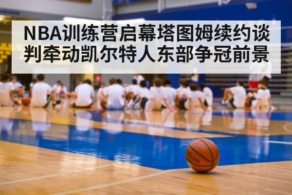 NBA训练营启幕塔图姆续约谈判牵动凯尔特人东部争冠前景