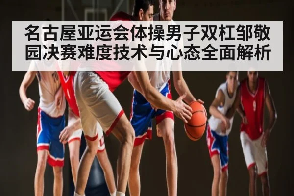 名古屋亚运会体操男子双杠邹敬园决赛难度技术与心态全面解析