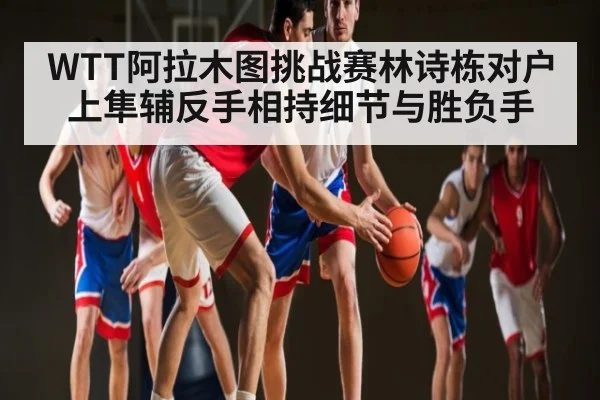 WTT阿拉木图挑战赛林诗栋对户上隼辅反手相持细节与胜负手 | hth